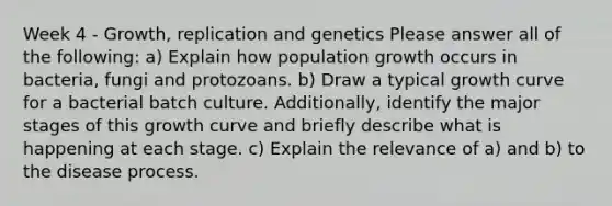 Week 4 - Growth, replication and genetics Please answer all of the following: a) Explain how population growth occurs in bacteria, fungi and protozoans. b) Draw a typical growth curve for a bacterial batch culture. Additionally, identify the major stages of this growth curve and briefly describe what is happening at each stage. c) Explain the relevance of a) and b) to the disease process.