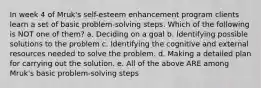 In week 4 of Mruk's self-esteem enhancement program clients learn a set of basic problem-solving steps. Which of the following is NOT one of them? a. Deciding on a goal b. Identifying possible solutions to the problem c. Identifying the cognitive and external resources needed to solve the problem. d. Making a detailed plan for carrying out the solution. e. All of the above ARE among Mruk's basic problem-solving steps