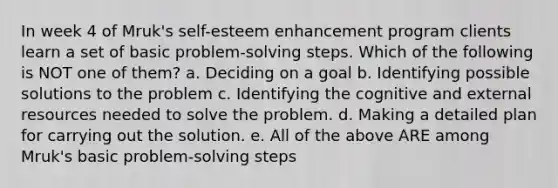 In week 4 of Mruk's self-esteem enhancement program clients learn a set of basic problem-solving steps. Which of the following is NOT one of them? a. Deciding on a goal b. Identifying possible solutions to the problem c. Identifying the cognitive and external resources needed to solve the problem. d. Making a detailed plan for carrying out the solution. e. All of the above ARE among Mruk's basic problem-solving steps