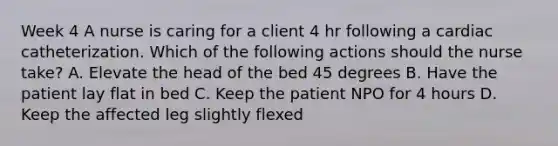 Week 4 A nurse is caring for a client 4 hr following a cardiac catheterization. Which of the following actions should the nurse take? A. Elevate the head of the bed 45 degrees B. Have the patient lay flat in bed C. Keep the patient NPO for 4 hours D. Keep the affected leg slightly flexed