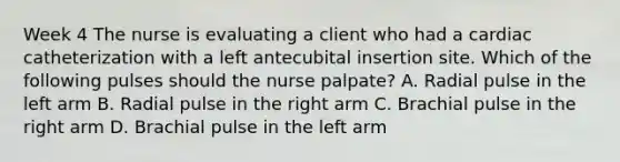 Week 4 The nurse is evaluating a client who had a cardiac catheterization with a left antecubital insertion site. Which of the following pulses should the nurse palpate? A. Radial pulse in the left arm B. Radial pulse in the right arm C. Brachial pulse in the right arm D. Brachial pulse in the left arm