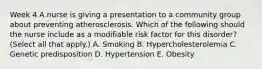 Week 4 A nurse is giving a presentation to a community group about preventing atherosclerosis. Which of the following should the nurse include as a modifiable risk factor for this disorder? (Select all that apply.) A. Smoking B. Hypercholesterolemia C. Genetic predisposition D. Hypertension E. Obesity