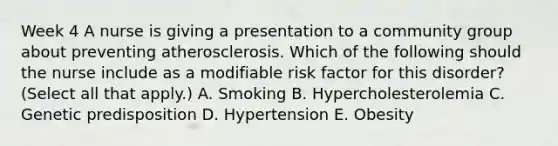 Week 4 A nurse is giving a presentation to a community group about preventing atherosclerosis. Which of the following should the nurse include as a modifiable risk factor for this disorder? (Select all that apply.) A. Smoking B. Hypercholesterolemia C. Genetic predisposition D. Hypertension E. Obesity