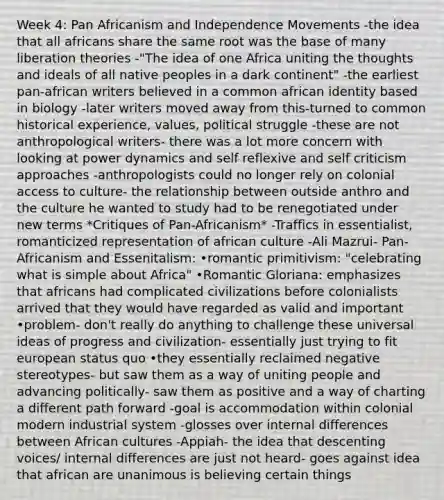 Week 4: Pan Africanism and Independence Movements -the idea that all africans share the same root was the base of many liberation theories -"The idea of one Africa uniting the thoughts and ideals of all native peoples in a dark continent" -the earliest pan-african writers believed in a common african identity based in biology -later writers moved away from this-turned to common historical experience, values, political struggle -these are not anthropological writers- there was a lot more concern with looking at power dynamics and self reflexive and self criticism approaches -anthropologists could no longer rely on colonial access to culture- the relationship between outside anthro and the culture he wanted to study had to be renegotiated under new terms *Critiques of Pan-Africanism* -Traffics in essentialist, romanticized representation of african culture -Ali Mazrui- Pan-Africanism and Essenitalism: •romantic primitivism: "celebrating what is simple about Africa" •Romantic Gloriana: emphasizes that africans had complicated civilizations before colonialists arrived that they would have regarded as valid and important •problem- don't really do anything to challenge these universal ideas of progress and civilization- essentially just trying to fit european status quo •they essentially reclaimed negative stereotypes- but saw them as a way of uniting people and advancing politically- saw them as positive and a way of charting a different path forward -goal is accommodation within colonial modern industrial system -glosses over internal differences between African cultures -Appiah- the idea that descenting voices/ internal differences are just not heard- goes against idea that african are unanimous is believing certain things