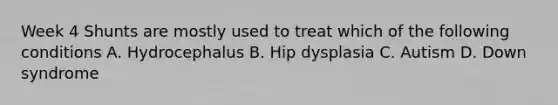 Week 4 Shunts are mostly used to treat which of the following conditions A. Hydrocephalus B. Hip dysplasia C. Autism D. Down syndrome