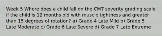 Week 5 Where does a child fall on the CMT severity grading scale if the child is 12 months old with muscle tightness and greater than 15 degrees of rotation? a) Grade 4 Late Mild b) Grade 5 Late Moderate c) Grade 6 Late Severe d) Grade 7 Late Extreme