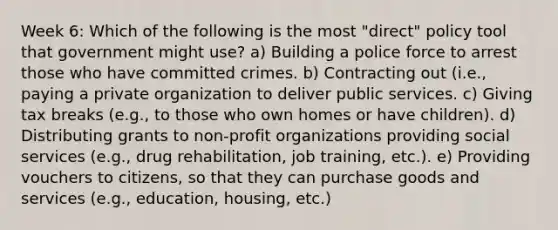 Week 6: Which of the following is the most "direct" policy tool that government might use? a) Building a police force to arrest those who have committed crimes. b) Contracting out (i.e., paying a private organization to deliver public services. c) Giving tax breaks (e.g., to those who own homes or have children). d) Distributing grants to non-profit organizations providing social services (e.g., drug rehabilitation, job training, etc.). e) Providing vouchers to citizens, so that they can purchase goods and services (e.g., education, housing, etc.)