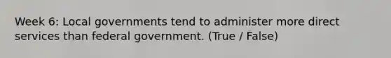 Week 6: Local governments tend to administer more direct services than federal government. (True / False)