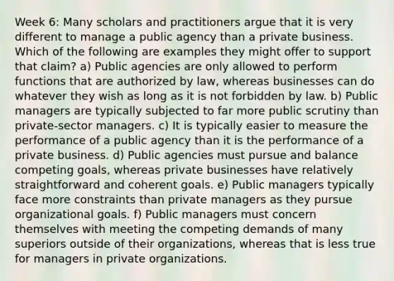 Week 6: Many scholars and practitioners argue that it is very different to manage a public agency than a private business. Which of the following are examples they might offer to support that claim? a) Public agencies are only allowed to perform functions that are authorized by law, whereas businesses can do whatever they wish as long as it is not forbidden by law. b) Public managers are typically subjected to far more public scrutiny than private-sector managers. c) It is typically easier to measure the performance of a public agency than it is the performance of a private business. d) Public agencies must pursue and balance competing goals, whereas private businesses have relatively straightforward and coherent goals. e) Public managers typically face more constraints than private managers as they pursue organizational goals. f) Public managers must concern themselves with meeting the competing demands of many superiors outside of their organizations, whereas that is less true for managers in private organizations.