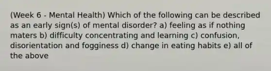 (Week 6 - Mental Health) Which of the following can be described as an early sign(s) of mental disorder? a) feeling as if nothing maters b) difficulty concentrating and learning c) confusion, disorientation and fogginess d) change in eating habits e) all of the above