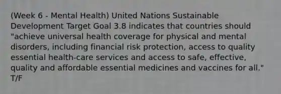 (Week 6 - Mental Health) United Nations Sustainable Development Target Goal 3.8 indicates that countries should "achieve universal health coverage for physical and mental disorders, including financial risk protection, access to quality essential health-care services and access to safe, effective, quality and affordable essential medicines and vaccines for all." T/F