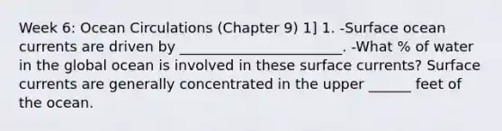 Week 6: Ocean Circulations (Chapter 9) 1] 1. -Surface ocean currents are driven by _______________________. -What % of water in the global ocean is involved in these surface currents? Surface currents are generally concentrated in the upper ______ feet of the ocean.