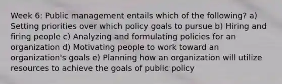 Week 6: Public management entails which of the following? a) Setting priorities over which policy goals to pursue b) Hiring and firing people c) Analyzing and formulating policies for an organization d) Motivating people to work toward an organization's goals e) Planning how an organization will utilize resources to achieve the goals of public policy