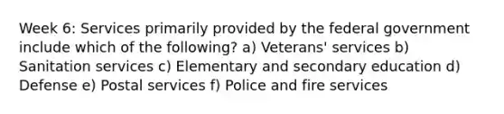 Week 6: Services primarily provided by the federal government include which of the following? a) Veterans' services b) Sanitation services c) Elementary and secondary education d) Defense e) Postal services f) Police and fire services