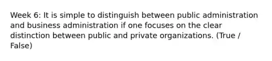 Week 6: It is simple to distinguish between public administration and business administration if one focuses on the clear distinction between public and private organizations. (True / False)