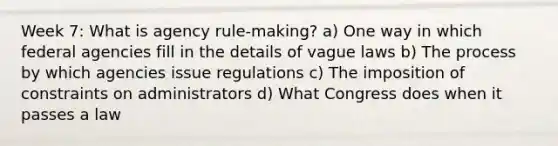 Week 7: What is agency rule-making? a) One way in which federal agencies fill in the details of vague laws b) The process by which agencies issue regulations c) The imposition of constraints on administrators d) What Congress does when it passes a law