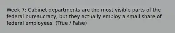 Week 7: Cabinet departments are the most visible parts of the federal bureaucracy, but they actually employ a small share of federal employees. (True / False)