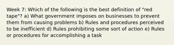 Week 7: Which of the following is the best definition of "red tape"? a) What government imposes on businesses to prevent them from causing problems b) Rules and procedures perceived to be inefficient d) Rules prohibiting some sort of action e) Rules or procedures for accomplishing a task