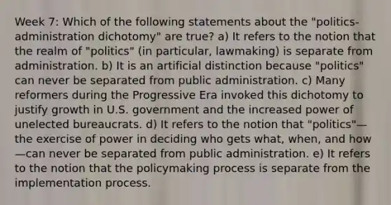 Week 7: Which of the following statements about the "politics-administration dichotomy" are true? a) It refers to the notion that the realm of "politics" (in particular, lawmaking) is separate from administration. b) It is an artificial distinction because "politics" can never be separated from public administration. c) Many reformers during the Progressive Era invoked this dichotomy to justify growth in U.S. government and the increased power of unelected bureaucrats. d) It refers to the notion that "politics"—the exercise of power in deciding who gets what, when, and how—can never be separated from public administration. e) It refers to the notion that the policymaking process is separate from the implementation process.