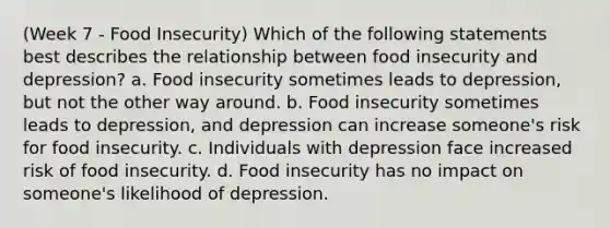 (Week 7 - Food Insecurity) Which of the following statements best describes the relationship between food insecurity and depression? a. Food insecurity sometimes leads to depression, but not the other way around. b. Food insecurity sometimes leads to depression, and depression can increase someone's risk for food insecurity. c. Individuals with depression face increased risk of food insecurity. d. Food insecurity has no impact on someone's likelihood of depression.