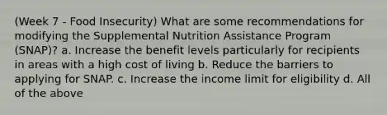 (Week 7 - Food Insecurity) What are some recommendations for modifying the Supplemental Nutrition Assistance Program (SNAP)? a. Increase the benefit levels particularly for recipients in areas with a high cost of living b. Reduce the barriers to applying for SNAP. c. Increase the income limit for eligibility d. All of the above