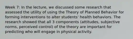 Week 7: In the lecture, we discussed some research that assessed the utility of using the Theory of Planned Behavior for forming interventions to alter students' health behaviors. The research showed that all 3 components (attitudes, subjective norms, perceived control) of the theory are important for predicting who will engage in physical activity.