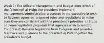 Week 7: The Office of Management and Budget does which of the following? a) Helps the president implement management/administrative processes in the executive branch. b) Reviews agencies' proposed rules and regulations to make sure they are consistent with the president's priorities. c) Stops or clears legislative proposals that agencies wish to send to Congress d) Reviews legislation from Congress and provides feedback and guidance to the president e) Puts together the president's budget