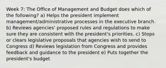 Week 7: The Office of Management and Budget does which of the following? a) Helps the president implement management/administrative processes in the executive branch. b) Reviews agencies' proposed rules and regulations to make sure they are consistent with the president's priorities. c) Stops or clears legislative proposals that agencies wish to send to Congress d) Reviews legislation from Congress and provides feedback and guidance to the president e) Puts together the president's budget