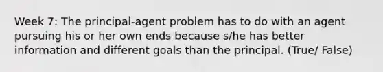 Week 7: The principal-agent problem has to do with an agent pursuing his or her own ends because s/he has better information and different goals than the principal. (True/ False)