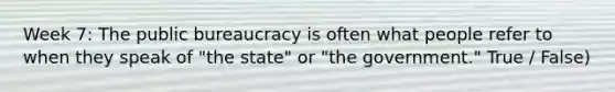 Week 7: The public bureaucracy is often what people refer to when they speak of "the state" or "the government." True / False)