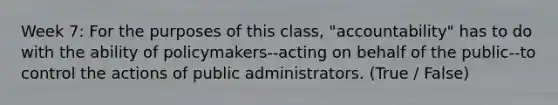 Week 7: For the purposes of this class, "accountability" has to do with the ability of policymakers--acting on behalf of the public--to control the actions of public administrators. (True / False)