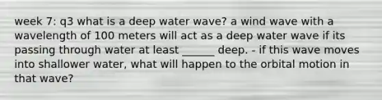 week 7: q3 what is a deep water wave? a wind wave with a wavelength of 100 meters will act as a deep water wave if its passing through water at least ______ deep. - if this wave moves into shallower water, what will happen to the orbital motion in that wave?