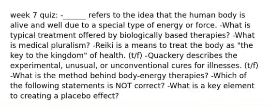 week 7 quiz: -______ refers to the idea that the human body is alive and well due to a special type of energy or force. -What is typical treatment offered by biologically based therapies? -What is medical pluralism? -Reiki is a means to treat the body as "the key to the kingdom" of health. (t/f) -Quackery describes the experimental, unusual, or unconventional cures for illnesses. (t/f) -What is the method behind body-energy therapies? -Which of the following statements is NOT correct? -What is a key element to creating a placebo effect?