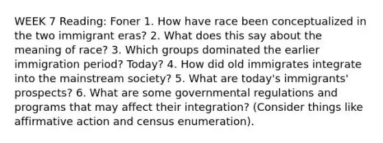 WEEK 7 Reading: Foner 1. How have race been conceptualized in the two immigrant eras? 2. What does this say about the meaning of race? 3. Which groups dominated the earlier immigration period? Today? 4. How did old immigrates integrate into the mainstream society? 5. What are today's immigrants' prospects? 6. What are some governmental regulations and programs that may affect their integration? (Consider things like affirmative action and census enumeration).