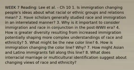 WEEK 7 Reading: Lee et al. - Ch 10 1. Is immigration changing people's ideas about what racial or ethnic groups and relations mean? 2. Have scholars generally studied race and immigration in an interrelated manner? 3. Why is it important to consider immigration and race in conjunction in the post-WWII era? 4. How is greater diversity resulting from increased immigration potentially shaping more complex understandings of race and ethnicity? 5. What might be the new color line? 6. How is immigration changing the color line? Why? 7. How might Asian and Latino immigrants fall along this line? 8. What does interracial marriage or multicultural identification suggest about changing views of race and ethnicity?