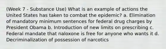 (Week 7 - Substance Use) What is an example of actions the United States has taken to combat the epidemic? a. Elimination of mandatory minimum sentences for federal drug charges by President Obama b. Introduction of new limits on prescribing c. Federal mandate that naloxone is free for anyone who wants it d. Decriminalization of possession of narcotics