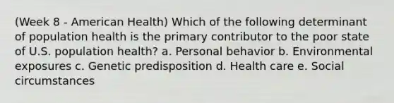 (Week 8 - American Health) Which of the following determinant of population health is the primary contributor to the poor state of U.S. population health? a. Personal behavior b. Environmental exposures c. Genetic predisposition d. Health care e. Social circumstances