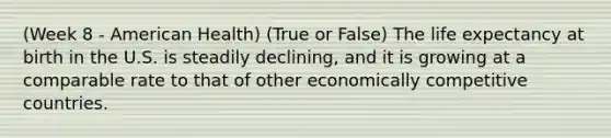 (Week 8 - American Health) (True or False) The life expectancy at birth in the U.S. is steadily declining, and it is growing at a comparable rate to that of other economically competitive countries.