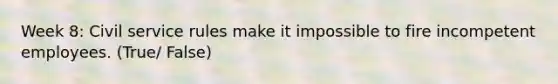 Week 8: Civil service rules make it impossible to fire incompetent employees. (True/ False)