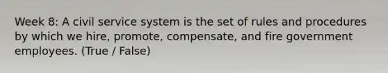 Week 8: A civil service system is the set of rules and procedures by which we hire, promote, compensate, and fire government employees. (True / False)