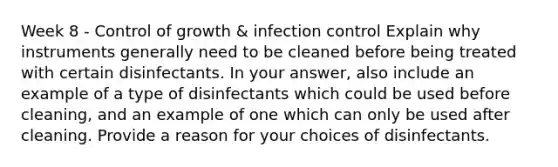 Week 8 - Control of growth & infection control Explain why instruments generally need to be cleaned before being treated with certain disinfectants. In your answer, also include an example of a type of disinfectants which could be used before cleaning, and an example of one which can only be used after cleaning. Provide a reason for your choices of disinfectants.