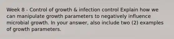 Week 8 - Control of growth & infection control Explain how we can manipulate growth parameters to negatively influence microbial growth. In your answer, also include two (2) examples of growth parameters.