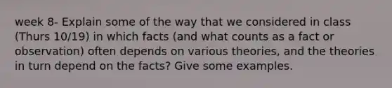 week 8- Explain some of the way that we considered in class (Thurs 10/19) in which facts (and what counts as a fact or observation) often depends on various theories, and the theories in turn depend on the facts? Give some examples.