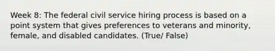 Week 8: The federal civil service hiring process is based on a point system that gives preferences to veterans and minority, female, and disabled candidates. (True/ False)