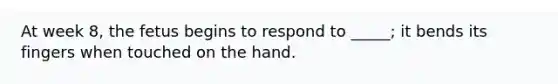 At week 8, the fetus begins to respond to _____; it bends its fingers when touched on the hand.