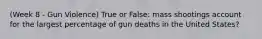 (Week 8 - Gun Violence) True or False: mass shootings account for the largest percentage of gun deaths in the United States?