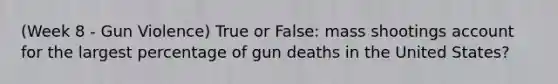 (Week 8 - Gun Violence) True or False: mass shootings account for the largest percentage of gun deaths in the United States?