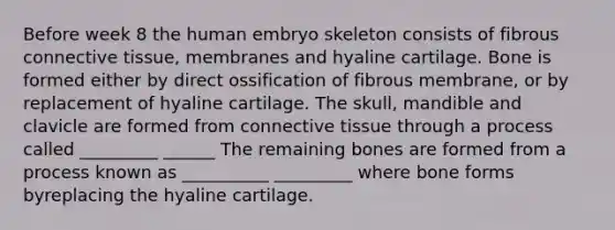 Before week 8 the human embryo skeleton consists of fibrous connective tissue, membranes and hyaline cartilage. Bone is formed either by direct ossification of fibrous membrane, or by replacement of hyaline cartilage. The skull, mandible and clavicle are formed from connective tissue through a process called _________ ______ The remaining bones are formed from a process known as __________ _________ where bone forms byreplacing the hyaline cartilage.