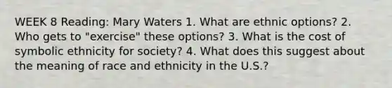 WEEK 8 Reading: Mary Waters 1. What are ethnic options? 2. Who gets to "exercise" these options? 3. What is the cost of symbolic ethnicity for society? 4. What does this suggest about the meaning of race and ethnicity in the U.S.?