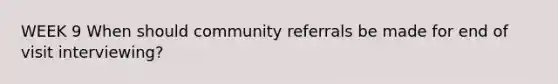 WEEK 9 When should community referrals be made for end of visit interviewing?